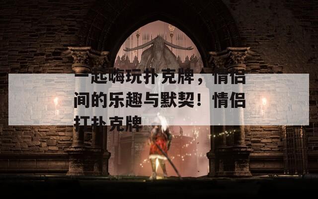 一起嗨玩扑克牌，情侣间的乐趣与默契！情侣打扑克牌