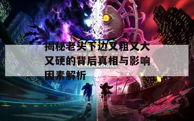 揭秘老头下边又粗又大又硬的背后真相与影响因素解析