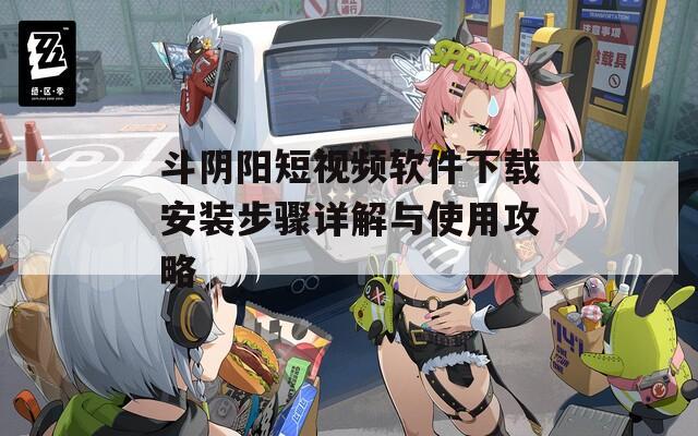斗阴阳短视频软件下载安装步骤详解与使用攻略