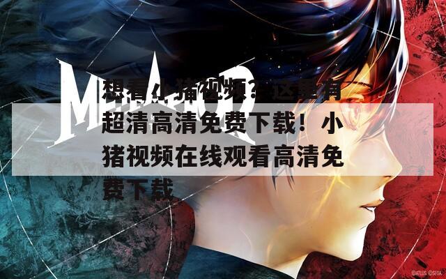 想看小猪视频？这里有超清高清免费下载！小猪视频在线观看高清免费下载