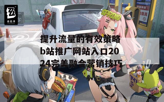 提升流量的有效策略 b站推广网站入口2024完美融合营销技巧