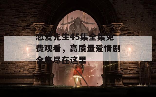 恋爱先生45集全集免费观看，高质量爱情剧合集尽在这里