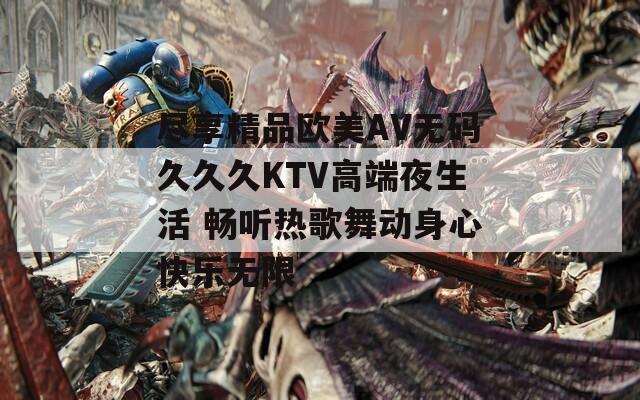 尽享精品欧美AV无码久久久KTV高端夜生活 畅听热歌舞动身心快乐无限