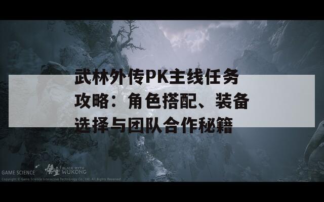 武林外传PK主线任务攻略：角色搭配、装备选择与团队合作秘籍
