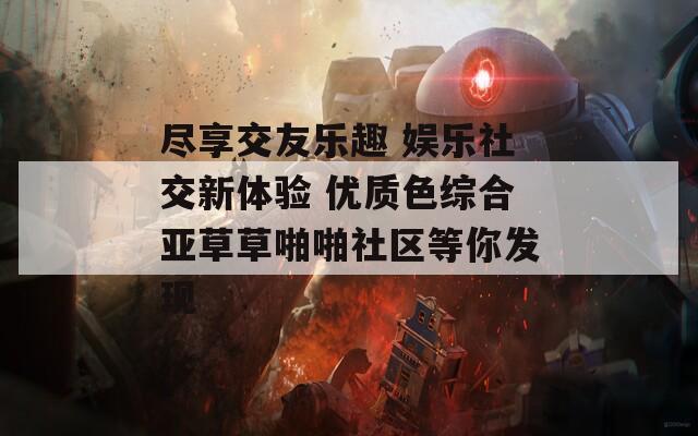 尽享交友乐趣 娱乐社交新体验 优质色综合亚草草啪啪社区等你发现