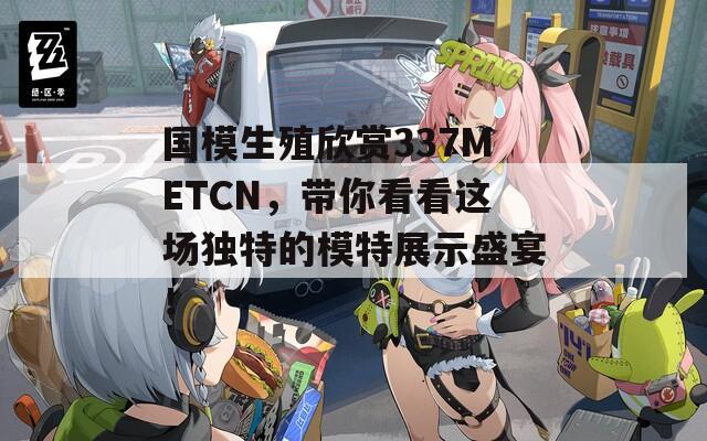 国模生殖欣赏337METCN，带你看看这场独特的模特展示盛宴！