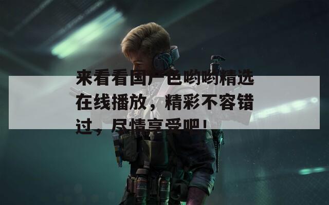 来看看国产色哟哟精选在线播放，精彩不容错过，尽情享受吧！