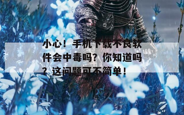 小心！手机下载不良软件会中毒吗？你知道吗？这问题可不简单！