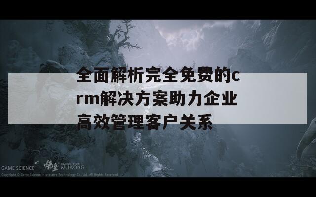 全面解析完全免费的crm解决方案助力企业高效管理客户关系
