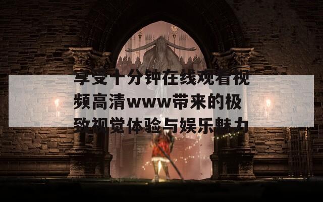 享受十分钟在线观看视频高清www带来的极致视觉体验与娱乐魅力