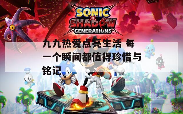 九九热爱点亮生活 每一个瞬间都值得珍惜与铭记