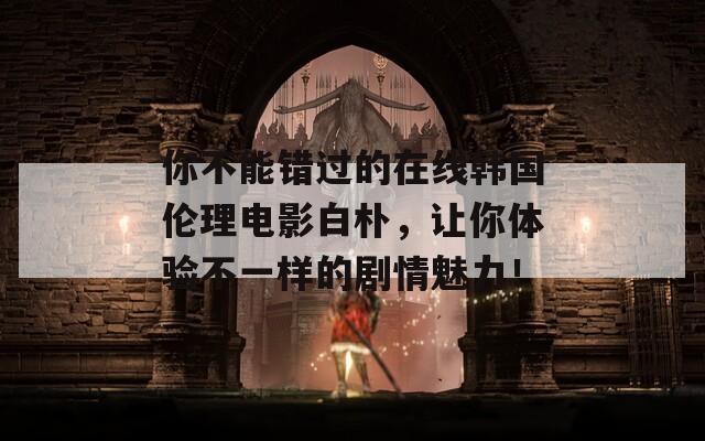 你不能错过的在线韩国伦理电影白朴，让你体验不一样的剧情魅力！