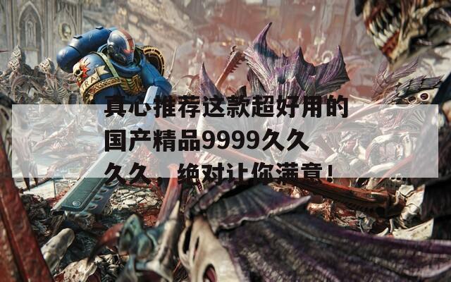 真心推荐这款超好用的国产精品9999久久久久，绝对让你满意！
