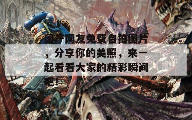 国产网友免费自拍图片，分享你的美照，来一起看看大家的精彩瞬间吧！
