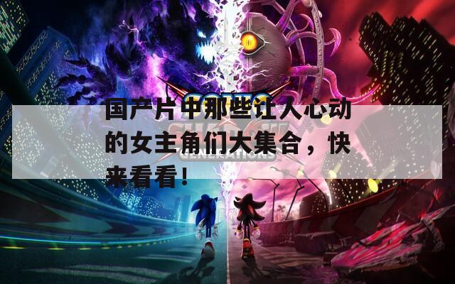 国产片中那些让人心动的女主角们大集合，快来看看！