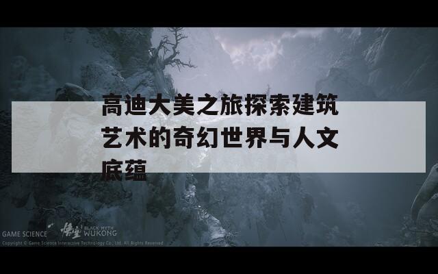 高迪大美之旅探索建筑艺术的奇幻世界与人文底蕴