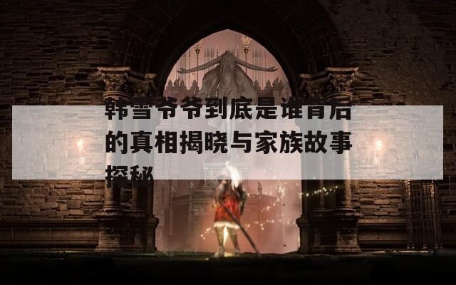 韩雪爷爷到底是谁背后的真相揭晓与家族故事探秘