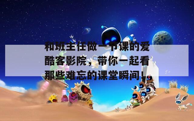 和班主任做一节课的爱酷客影院，带你一起看那些难忘的课堂瞬间！