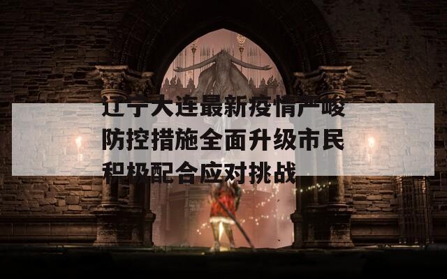 辽宁大连最新疫情严峻防控措施全面升级市民积极配合应对挑战