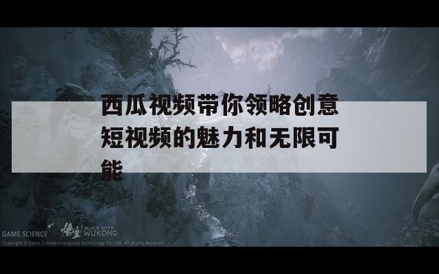 西瓜视频带你领略创意短视频的魅力和无限可能