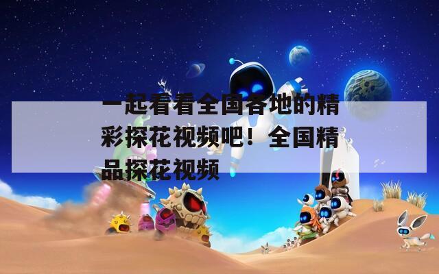 一起看看全国各地的精彩探花视频吧！全国精品探花视频