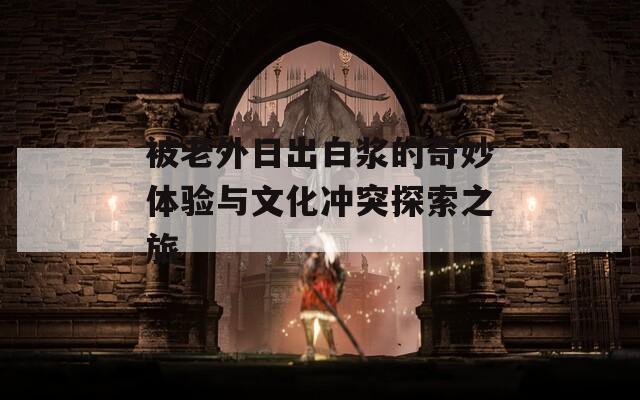 被老外日出白浆的奇妙体验与文化冲突探索之旅
