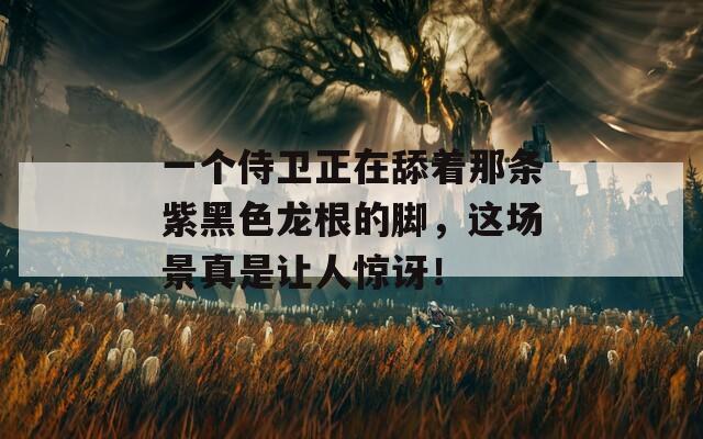 一个侍卫正在舔着那条紫黑色龙根的脚，这场景真是让人惊讶！