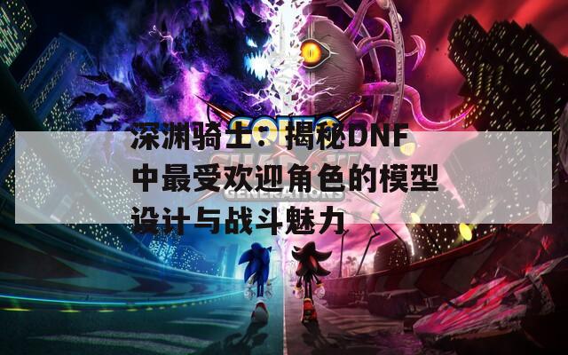 深渊骑士：揭秘DNF中最受欢迎角色的模型设计与战斗魅力  第1张