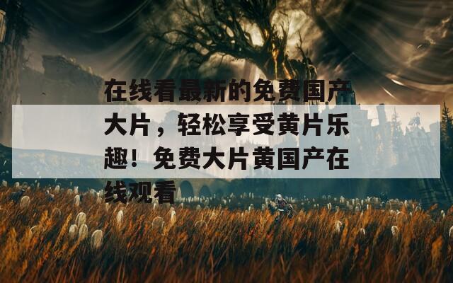 在线看最新的免费国产大片，轻松享受黄片乐趣！免费大片黄国产在线观看