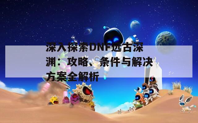 深入探索DNF远古深渊：攻略、条件与解决方案全解析