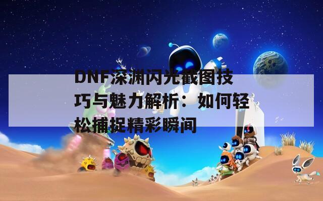 DNF深渊闪光截图技巧与魅力解析：如何轻松捕捉精彩瞬间