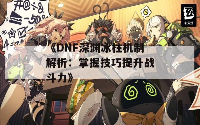《DNF深渊冰柱机制解析：掌握技巧提升战斗力》