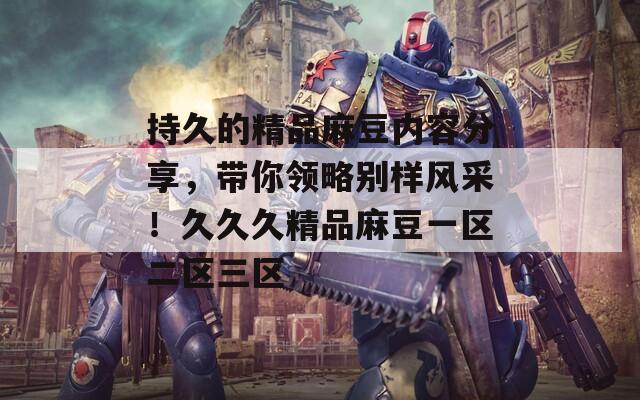 持久的精品麻豆内容分享，带你领略别样风采！久久久精品麻豆一区二区三区