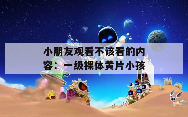 小朋友观看不该看的内容：一级裸体黄片小孩