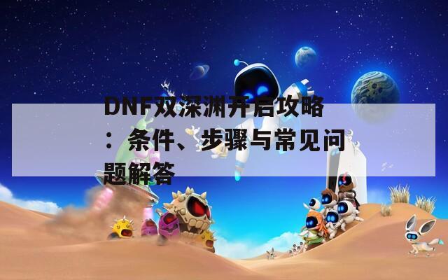 DNF双深渊开启攻略：条件、步骤与常见问题解答  第1张