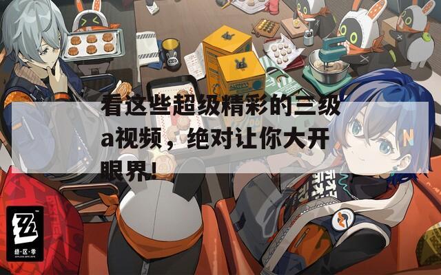 看这些超级精彩的三级a视频，绝对让你大开眼界！
