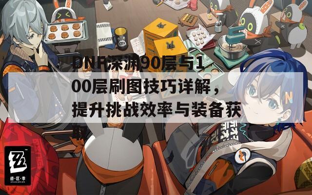 DNF深渊90层与100层刷图技巧详解，提升挑战效率与装备获取