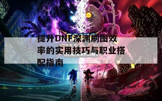 提升DNF深渊刷图效率的实用技巧与职业搭配指南