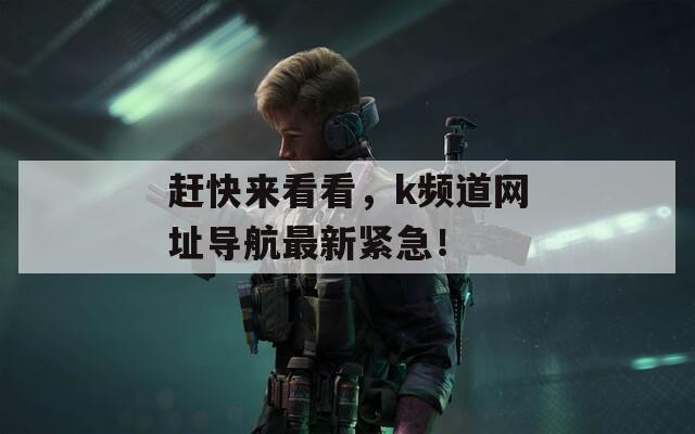 赶快来看看，k频道网址导航最新紧急！