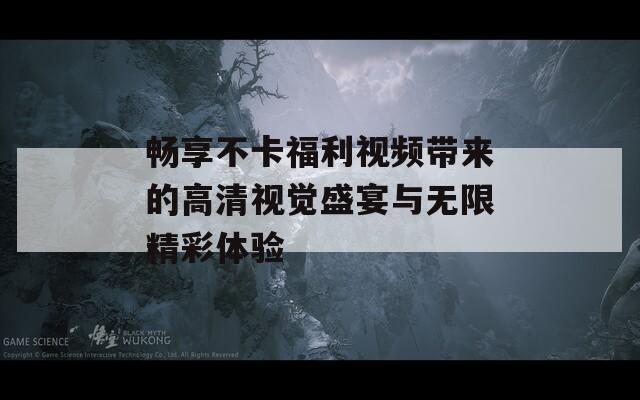 畅享不卡福利视频带来的高清视觉盛宴与无限精彩体验  第1张