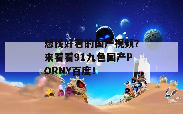 想找好看的国产视频？来看看91九色国产PORNY百度！