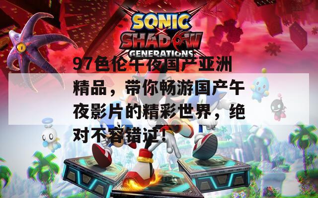 97色伦午夜国产亚洲精品，带你畅游国产午夜影片的精彩世界，绝对不容错过！