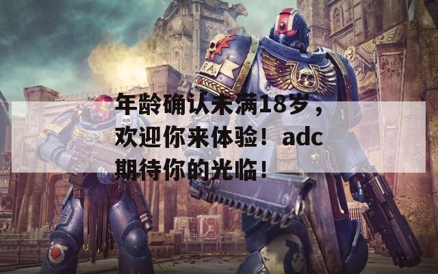 年龄确认未满18岁，欢迎你来体验！adc期待你的光临！