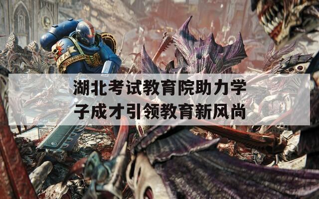 湖北考试教育院助力学子成才引领教育新风尚