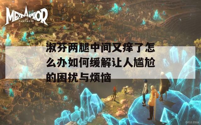淑芬两腿中间又痒了怎么办如何缓解让人尴尬的困扰与烦恼