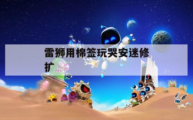 雷狮用棉签玩哭安迷修扩