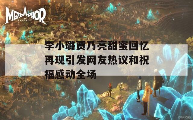 李小璐贾乃亮甜蜜回忆再现引发网友热议和祝福感动全场
