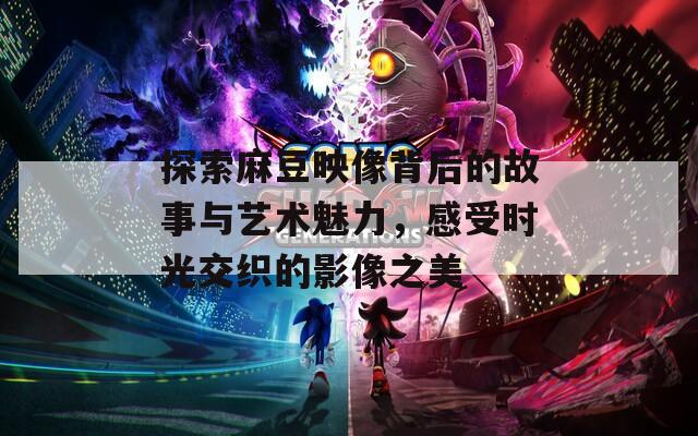 探索麻豆映像背后的故事与艺术魅力，感受时光交织的影像之美