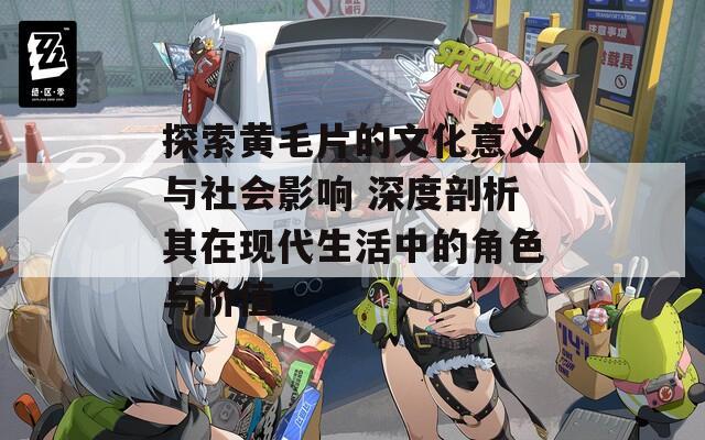 探索黄毛片的文化意义与社会影响 深度剖析其在现代生活中的角色与价值