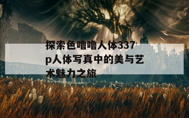 探索色噜噜人体337p人体写真中的美与艺术魅力之旅